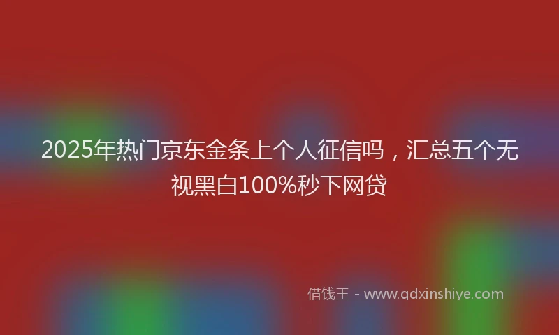 2025年热门京东金条上个人征信吗，汇总五个无视黑白100%秒下网贷