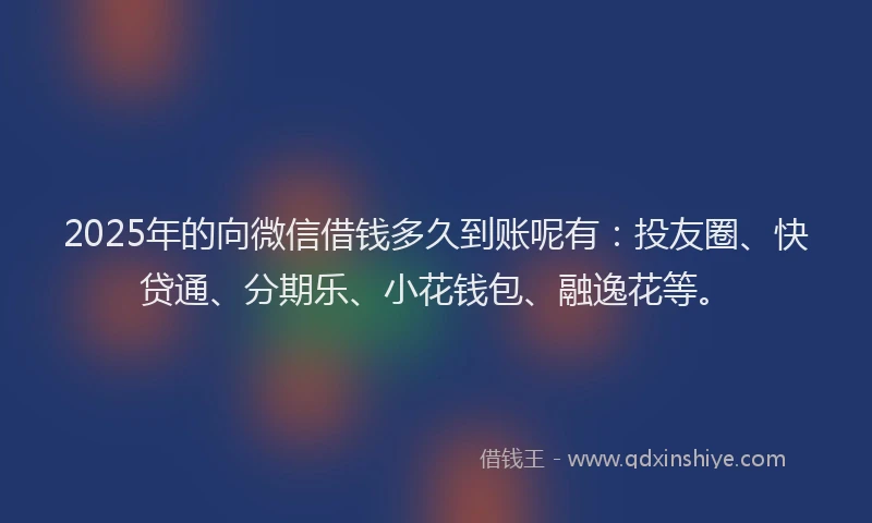 2025年的向微信借钱多久到账呢有：投友圈、快贷通、分期乐、小花钱包、融逸花等。