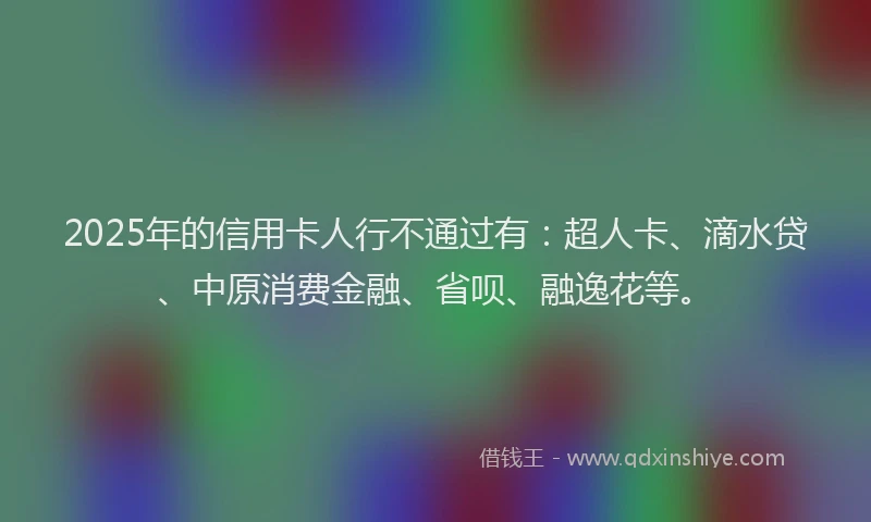 2025年的信用卡人行不通过有：超人卡、滴水贷、中原消费金融、省呗、融逸花等。