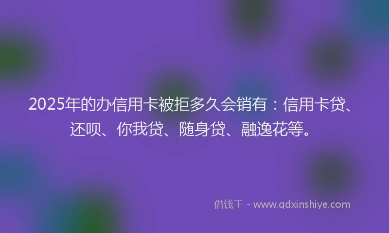 2025年的办信用卡被拒多久会销有：信用卡贷、还呗、你我贷、随身贷、融逸花等。