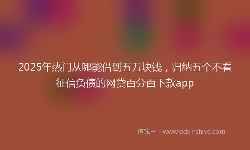 2025年热门从哪能借到五万块钱，归纳五个不看征信负债的网贷百分百下款app