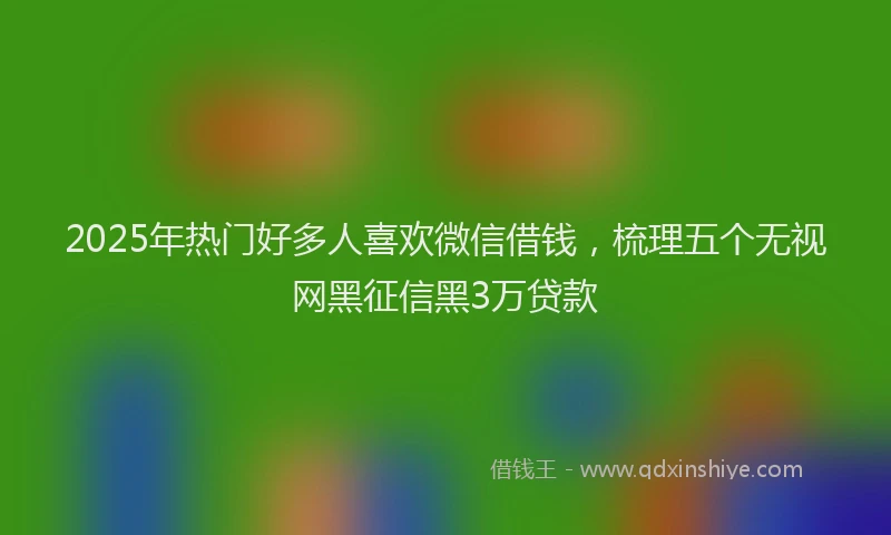 2025年热门好多人喜欢微信借钱，梳理五个无视网黑征信黑3万贷款