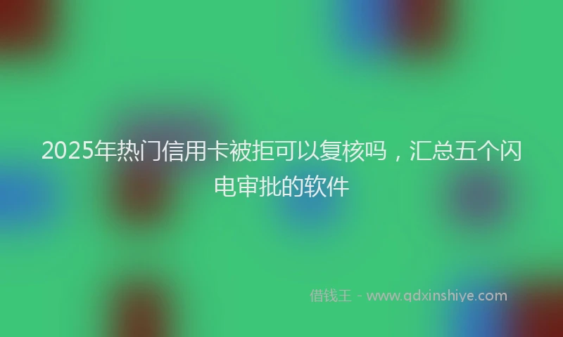 2025年热门信用卡被拒可以复核吗，汇总五个闪电审批的软件