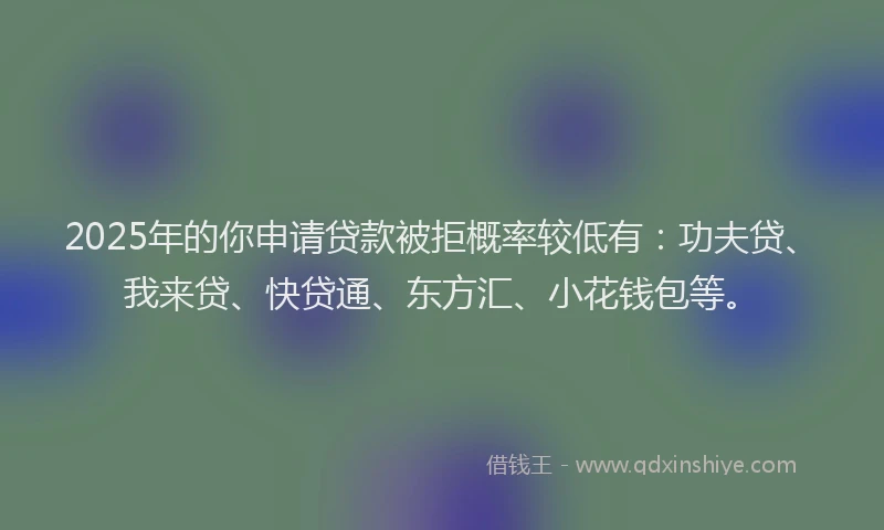 2025年的你申请贷款被拒概率较低有：功夫贷、我来贷、快贷通、东方汇、小花钱包等。