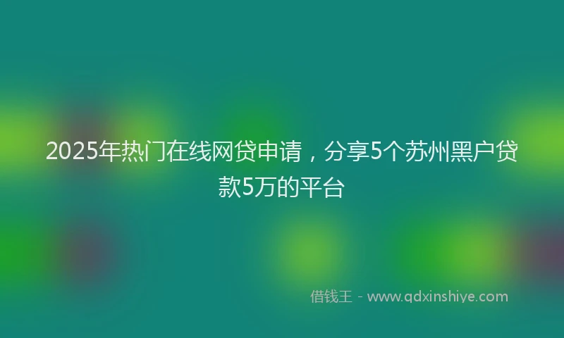 2025年热门在线网贷申请，分享5个苏州黑户贷款5万的平台