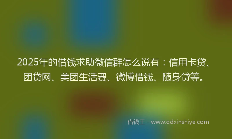 2025年的借钱求助微信群怎么说有：信用卡贷、团贷网、美团生活费、微博借钱、随身贷等。