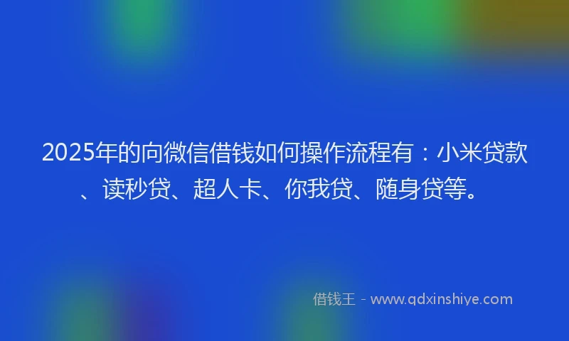 2025年的向微信借钱如何操作流程有：小米贷款、读秒贷、超人卡、你我贷、随身贷等。