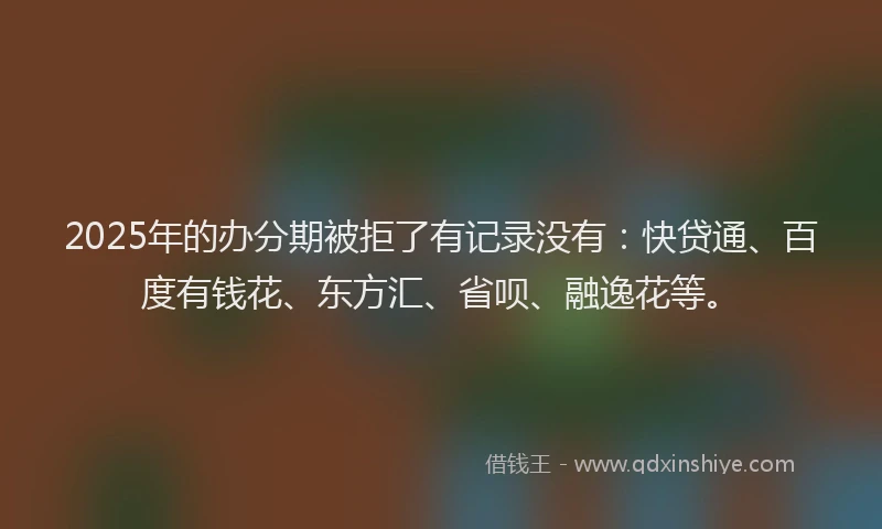 2025年的办分期被拒了有记录没有：快贷通、百度有钱花、东方汇、省呗、融逸花等。