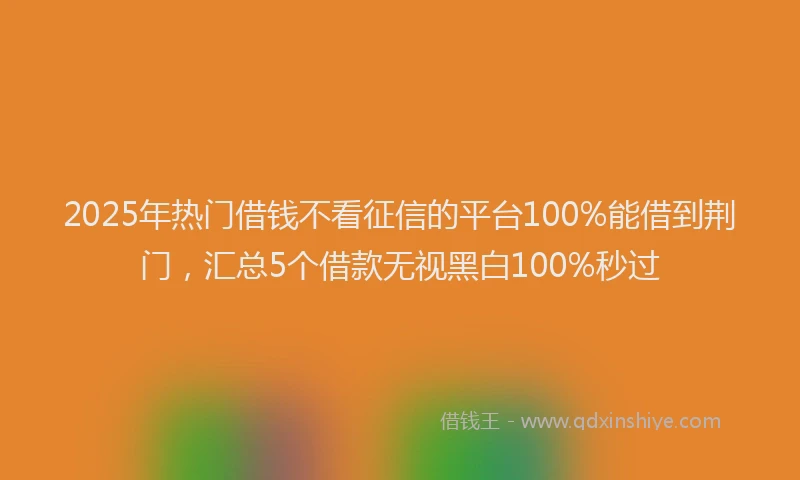 2025年热门借钱不看征信的平台100%能借到荆门，汇总5个借款无视黑白100%秒过