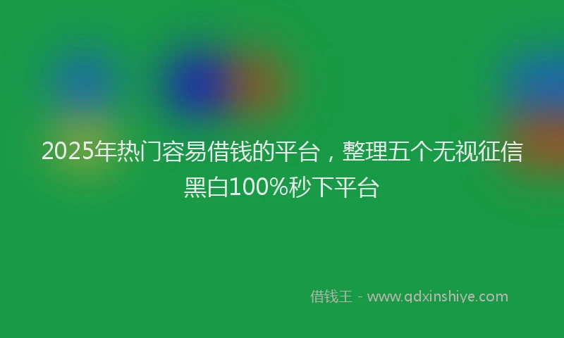 2025年热门容易借钱的平台，整理五个无视征信黑白100%秒下平台