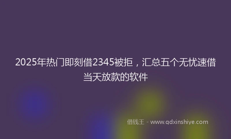 2025年热门即刻借2345被拒，汇总五个无忧速借当天放款的软件