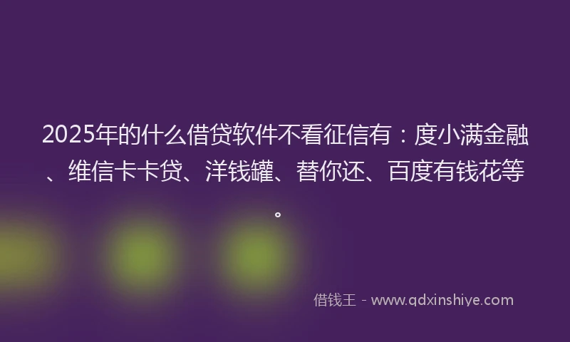 2025年的什么借贷软件不看征信有：度小满金融、维信卡卡贷、洋钱罐、替你还、百度有钱花等。