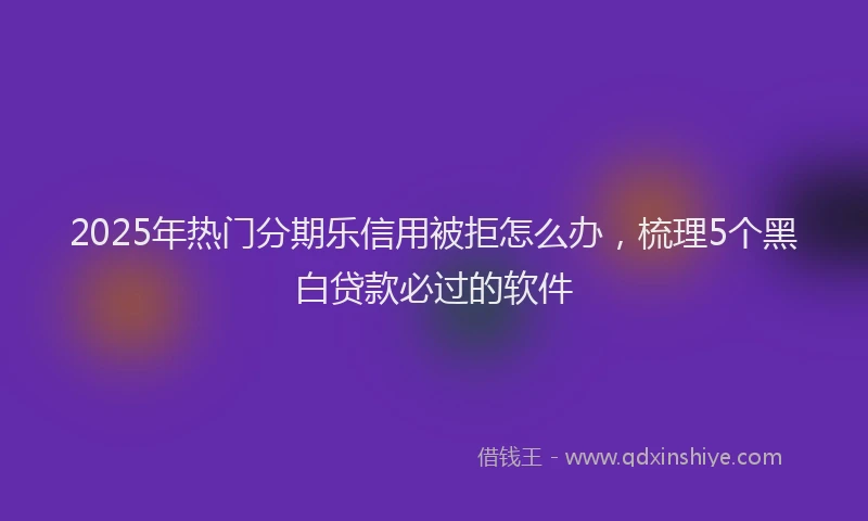 2025年热门分期乐信用被拒怎么办，梳理5个黑白贷款必过的软件