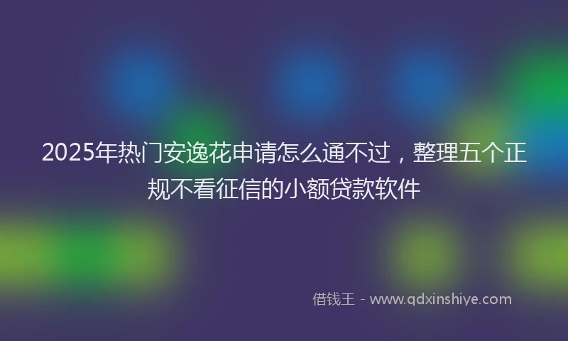 2025年热门安逸花申请怎么通不过，整理五个正规不看征信的小额贷款软件