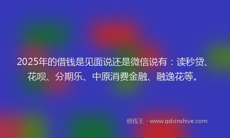 2025年的借钱是见面说还是微信说有：读秒贷、花呗、分期乐、中原消费金融、融逸花等。