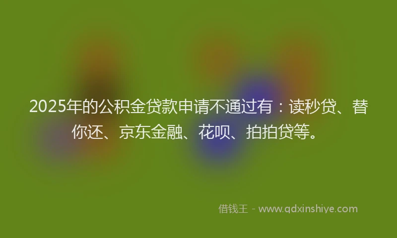 2025年的公积金贷款申请不通过有：读秒贷、替你还、京东金融、花呗、拍拍贷等。