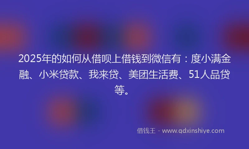 2025年的如何从借呗上借钱到微信有：度小满金融、小米贷款、我来贷、美团生活费、51人品贷等。