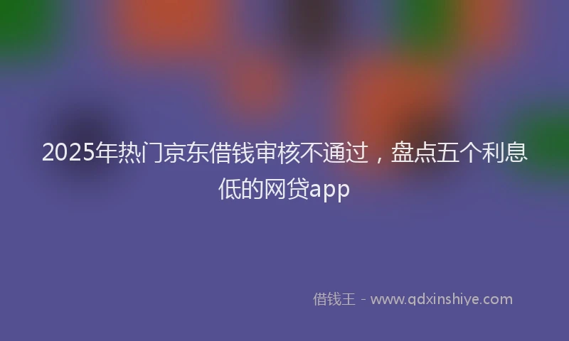 2025年热门京东借钱审核不通过，盘点五个利息低的网贷app