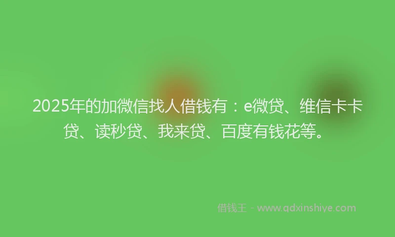 2025年的加微信找人借钱有：e微贷、维信卡卡贷、读秒贷、我来贷、百度有钱花等。