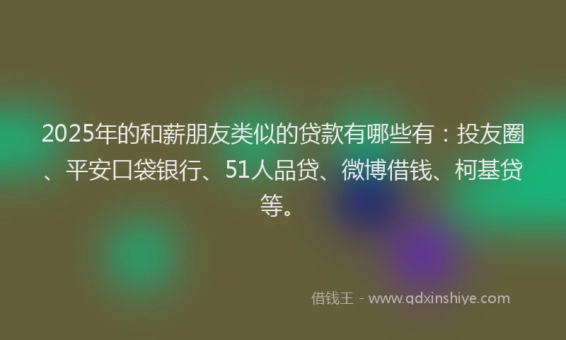 2025年的和薪朋友类似的贷款有哪些有：投友圈、平安口袋银行、51人品贷、微博借钱、柯基贷等。