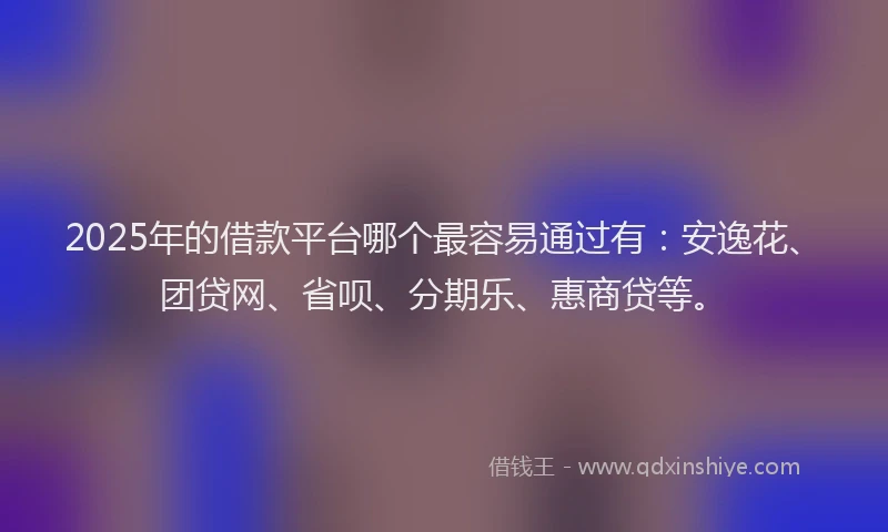 2025年的借款平台哪个最容易通过有：安逸花、团贷网、省呗、分期乐、惠商贷等。