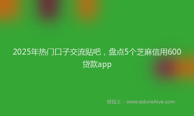 2025年热门口子交流贴吧，盘点5个芝麻信用600贷款app