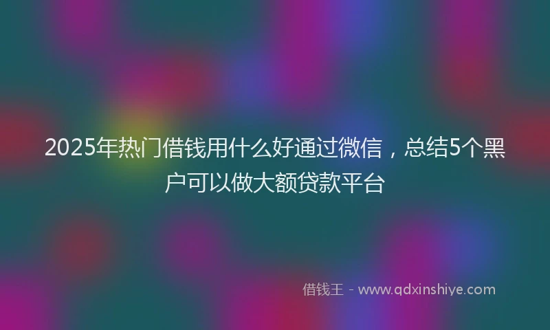 2025年热门借钱用什么好通过微信，总结5个黑户可以做大额贷款平台