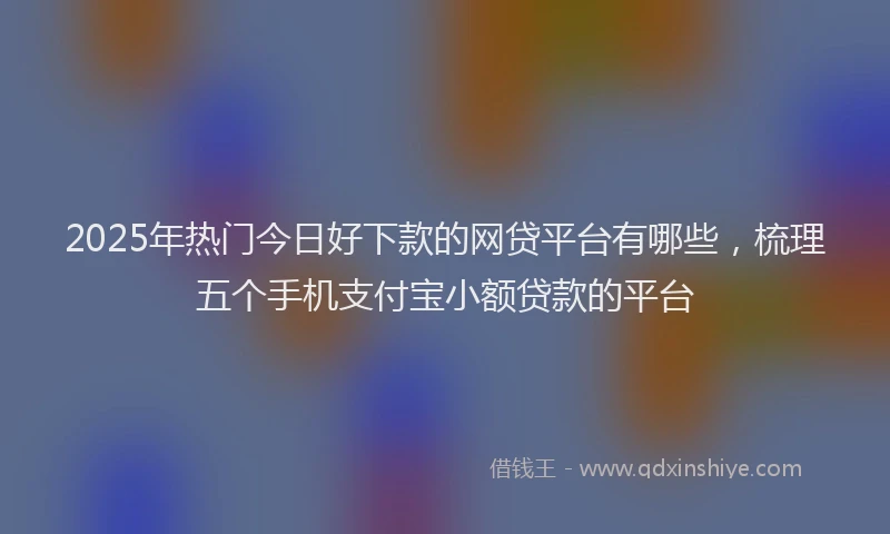 2025年热门今日好下款的网贷平台有哪些，梳理五个手机支付宝小额贷款的平台