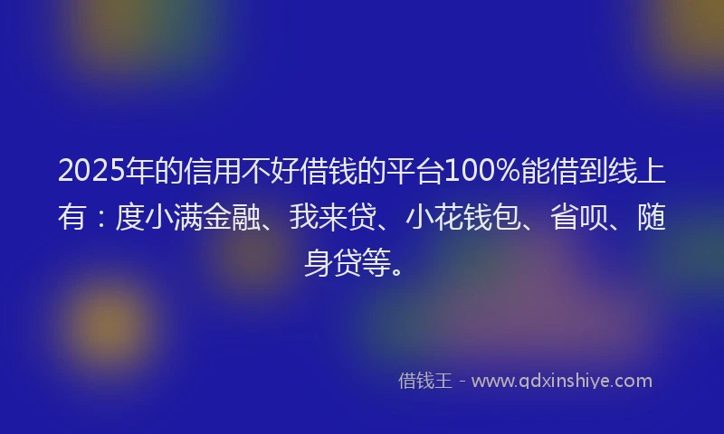 2025年的信用不好借钱的平台100%能借到线上有：度小满金融、我来贷、小花钱包、省呗、随身贷等。