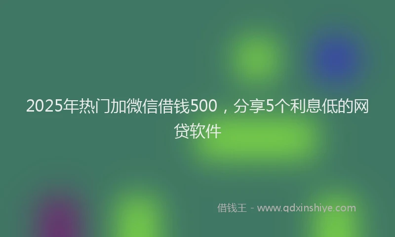 2025年热门加微信借钱500，分享5个利息低的网贷软件