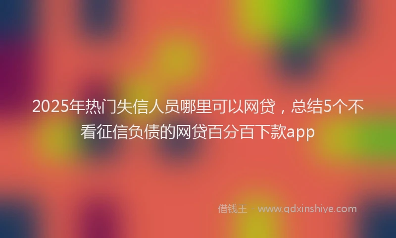 2025年热门失信人员哪里可以网贷，总结5个不看征信负债的网贷百分百下款app