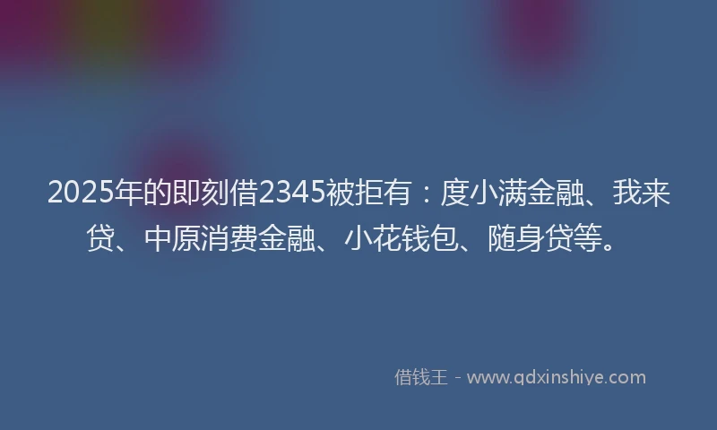 2025年的即刻借2345被拒有：度小满金融、我来贷、中原消费金融、小花钱包、随身贷等。