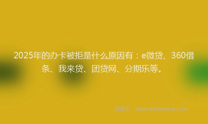 2025年的办卡被拒是什么原因有：e微贷、360借条、我来贷、团贷网、分期乐等。