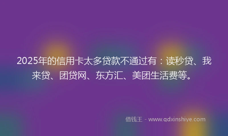 2025年的信用卡太多贷款不通过有：读秒贷、我来贷、团贷网、东方汇、美团生活费等。