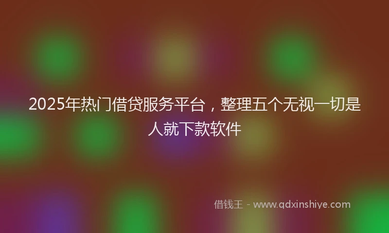 2025年热门借贷服务平台，整理五个无视一切是人就下款软件
