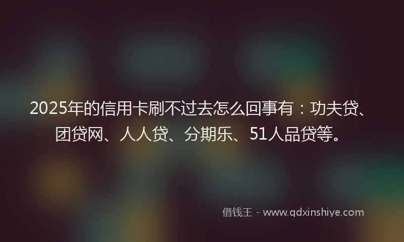 2025年的信用卡刷不过去怎么回事有：功夫贷、团贷网、人人贷、分期乐、51人品贷等。