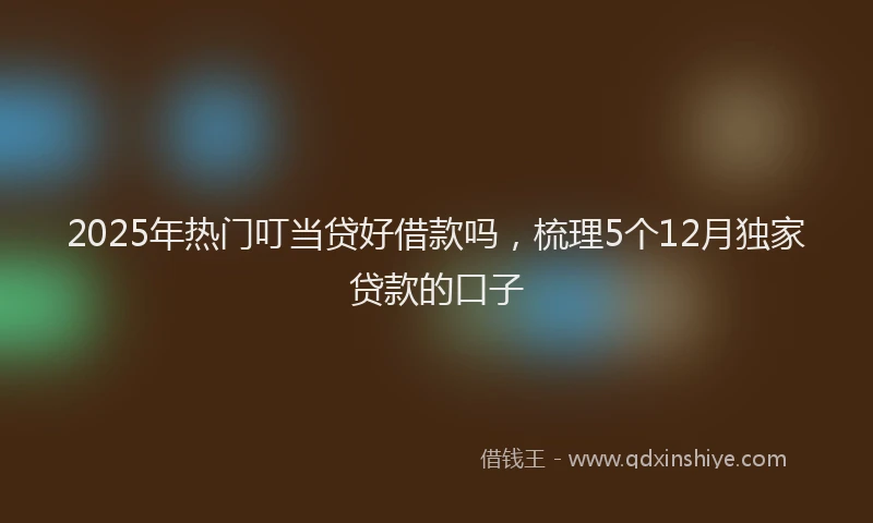 2025年热门叮当贷好借款吗，梳理5个12月独家贷款的口子