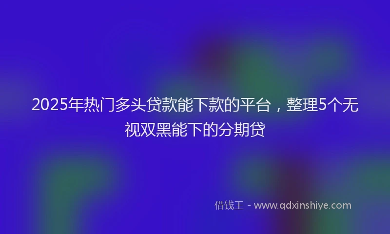 2025年热门多头贷款能下款的平台，整理5个无视双黑能下的分期贷