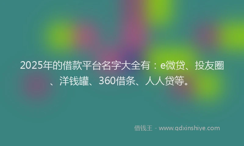 2025年的借款平台名字大全有：e微贷、投友圈、洋钱罐、360借条、人人贷等。