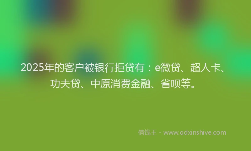 2025年的客户被银行拒贷有：e微贷、超人卡、功夫贷、中原消费金融、省呗等。