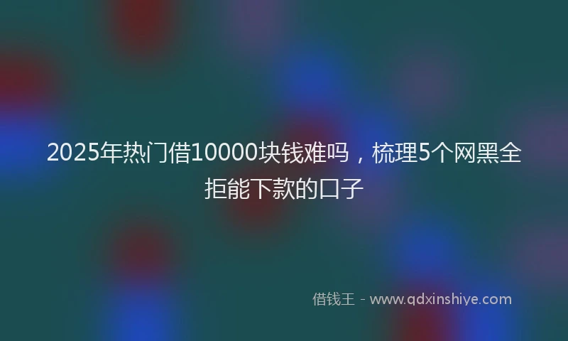 2025年热门借10000块钱难吗，梳理5个网黑全拒能下款的口子