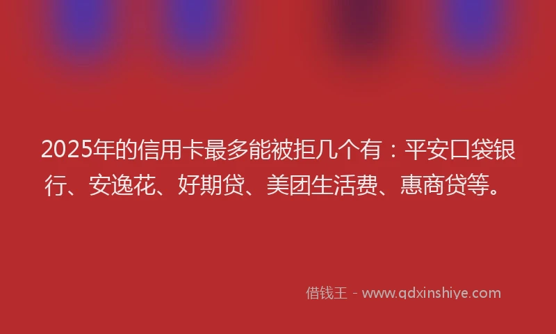 2025年的信用卡最多能被拒几个有：平安口袋银行、安逸花、好期贷、美团生活费、惠商贷等。