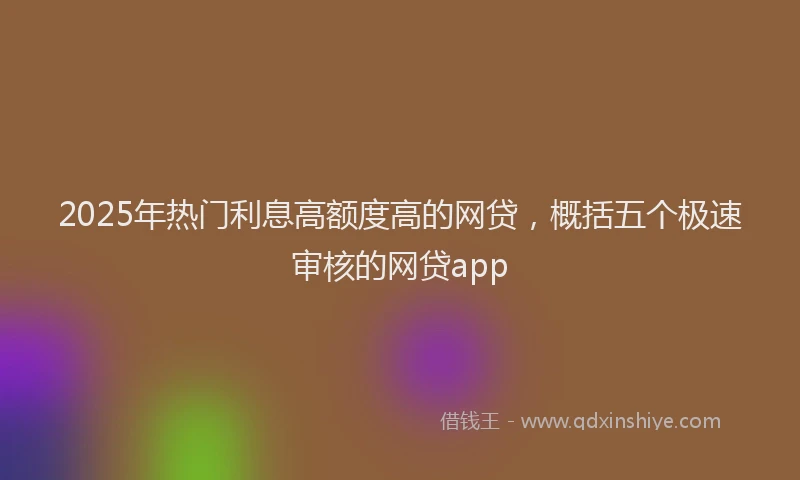 2025年热门利息高额度高的网贷，概括五个极速审核的网贷app
