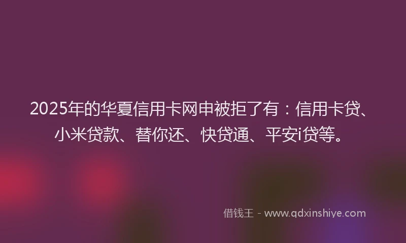 2025年的华夏信用卡网申被拒了有：信用卡贷、小米贷款、替你还、快贷通、平安i贷等。
