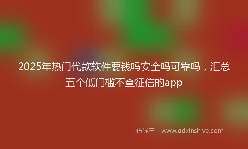 2025年热门代款软件要钱吗安全吗可靠吗，汇总五个低门槛不查征信的app
