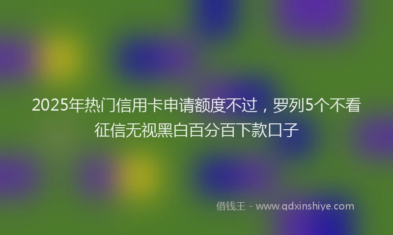 2025年热门信用卡申请额度不过，罗列5个不看征信无视黑白百分百下款口子