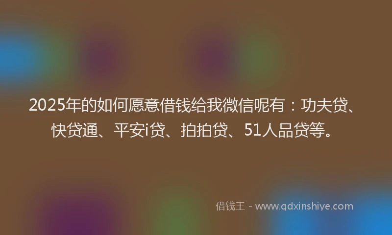 2025年的如何愿意借钱给我微信呢有：功夫贷、快贷通、平安i贷、拍拍贷、51人品贷等。