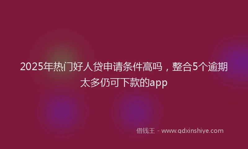 2025年热门好人贷申请条件高吗，整合5个逾期太多仍可下款的app