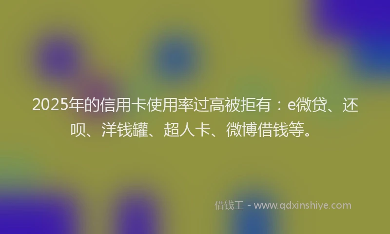 2025年的信用卡使用率过高被拒有：e微贷、还呗、洋钱罐、超人卡、微博借钱等。