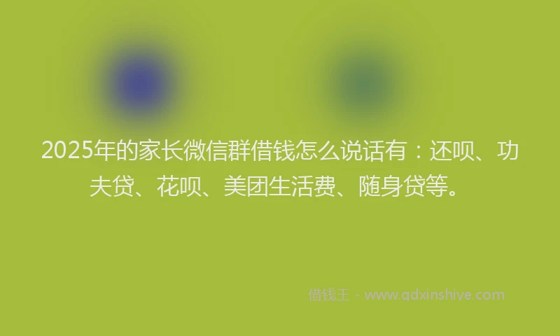 2025年的家长微信群借钱怎么说话有：还呗、功夫贷、花呗、美团生活费、随身贷等。
